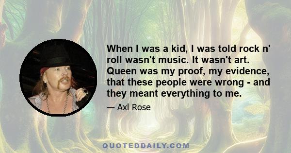 When I was a kid, I was told rock n' roll wasn't music. It wasn't art. Queen was my proof, my evidence, that these people were wrong - and they meant everything to me.