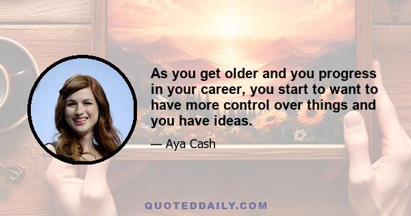 As you get older and you progress in your career, you start to want to have more control over things and you have ideas.