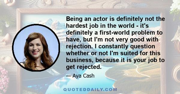 Being an actor is definitely not the hardest job in the world - it's definitely a first-world problem to have, but I'm not very good with rejection. I constantly question whether or not I'm suited for this business,