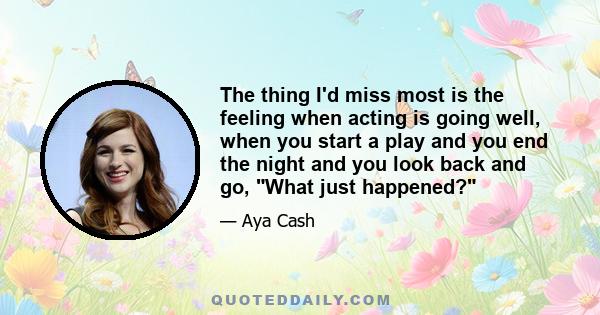 The thing I'd miss most is the feeling when acting is going well, when you start a play and you end the night and you look back and go, What just happened?