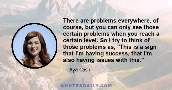 There are problems everywhere, of course, but you can only see those certain problems when you reach a certain level. So I try to think of those problems as, This is a sign that I'm having success, that I'm also having