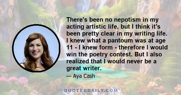 There's been no nepotism in my acting artistic life, but I think it's been pretty clear in my writing life. I knew what a pantoum was at age 11 - I knew form - therefore I would win the poetry contest. But I also