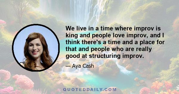 We live in a time where improv is king and people love improv, and I think there's a time and a place for that and people who are really good at structuring improv.