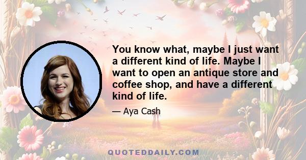 You know what, maybe I just want a different kind of life. Maybe I want to open an antique store and coffee shop, and have a different kind of life.