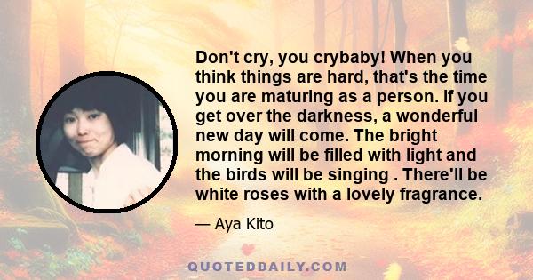 Don't cry, you crybaby! When you think things are hard, that's the time you are maturing as a person. If you get over the darkness, a wonderful new day will come. The bright morning will be filled with light and the