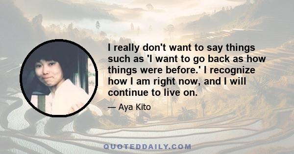 I really don't want to say things such as 'I want to go back as how things were before.' I recognize how I am right now, and I will continue to live on.