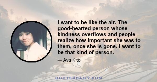 I want to be like the air. The good-hearted person whose kindness overflows and people realize how important she was to them, once she is gone. I want to be that kind of person.