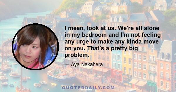 I mean, look at us. We're all alone in my bedroom and I'm not feeling any urge to make any kinda move on you. That's a pretty big problem.