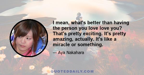 I mean, what's better than having the person you love love you? That's pretty exciting. It's pretty amazing, actually. It's like a miracle or something.