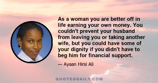 As a woman you are better off in life earning your own money. You couldn't prevent your husband from leaving you or taking another wife, but you could have some of your dignity if you didn't have to beg him for