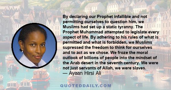 By declaring our Prophet infallible and not permitting ourselves to question him, we Muslims had set up a static tyranny. The Prophet Muhammad attempted to legislate every aspect of life. By adhering to his rules of