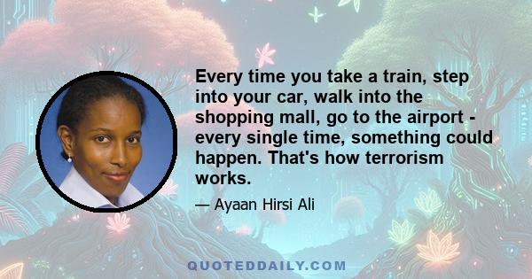 Every time you take a train, step into your car, walk into the shopping mall, go to the airport - every single time, something could happen. That's how terrorism works.