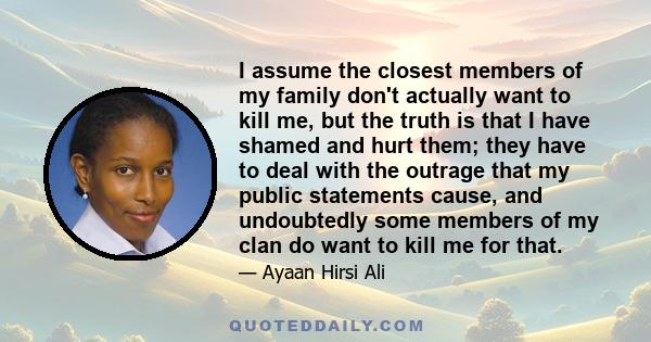 I assume the closest members of my family don't actually want to kill me, but the truth is that I have shamed and hurt them; they have to deal with the outrage that my public statements cause, and undoubtedly some