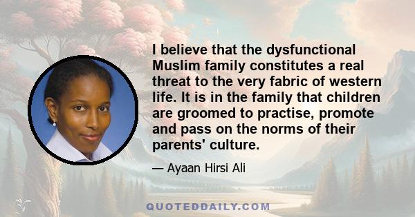 I believe that the dysfunctional Muslim family constitutes a real threat to the very fabric of western life. It is in the family that children are groomed to practise, promote and pass on the norms of their parents'