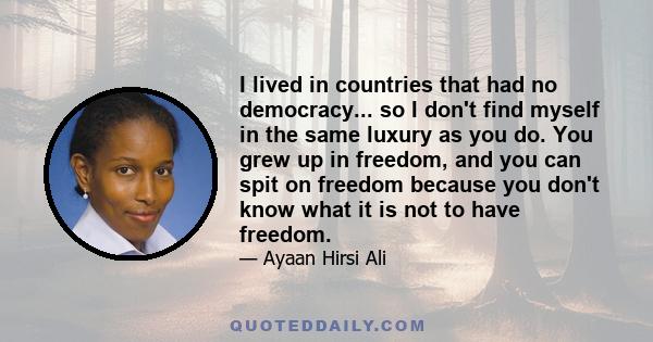 I lived in countries that had no democracy... so I don't find myself in the same luxury as you do. You grew up in freedom, and you can spit on freedom because you don't know what it is not to have freedom.