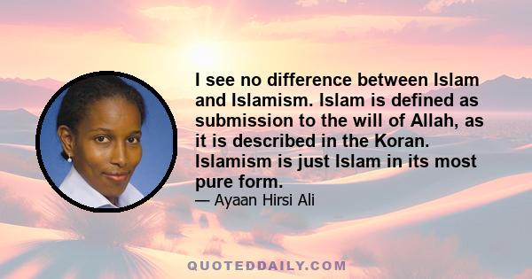 I see no difference between Islam and Islamism. Islam is defined as submission to the will of Allah, as it is described in the Koran. Islamism is just Islam in its most pure form.