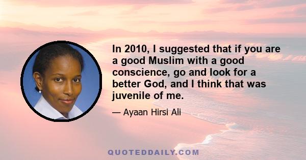 In 2010, I suggested that if you are a good Muslim with a good conscience, go and look for a better God, and I think that was juvenile of me.