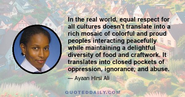 In the real world, equal respect for all cultures doesn't translate into a rich mosaic of colorful and proud peoples interacting peacefully while maintaining a delightful diversity of food and craftwork. It translates