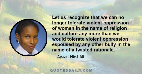 Let us recognize that we can no longer tolerate violent oppression of women in the name of religion and culture any more than we would tolerate violent oppression espoused by any other bully in the name of a twisted