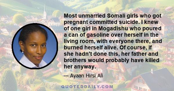 Most unmarried Somali girls who got pregnant committed suicide. I knew of one girl in Mogadishu who poured a can of gasoline over herself in the living room, with everyone there, and burned herself alive. Of course, if