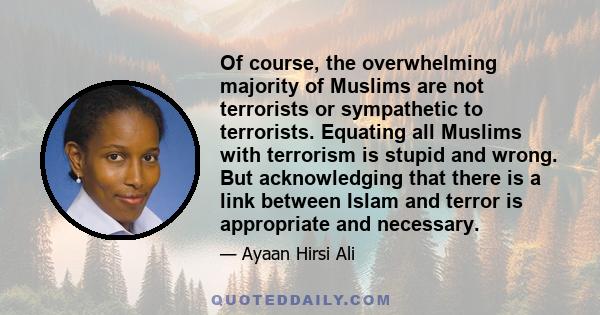 Of course, the overwhelming majority of Muslims are not terrorists or sympathetic to terrorists. Equating all Muslims with terrorism is stupid and wrong. But acknowledging that there is a link between Islam and terror