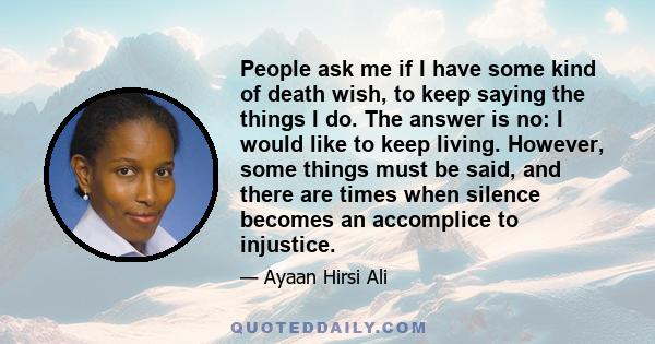 People ask me if I have some kind of death wish, to keep saying the things I do. The answer is no: I would like to keep living. However, some things must be said, and there are times when silence becomes an accomplice