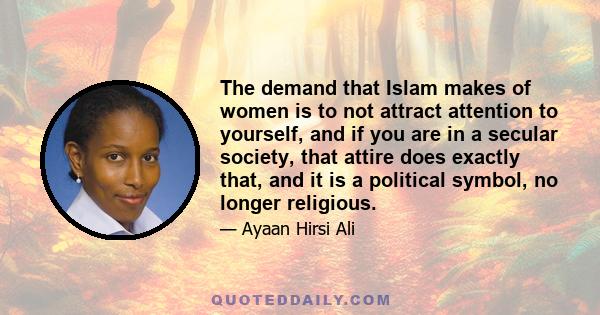 The demand that Islam makes of women is to not attract attention to yourself, and if you are in a secular society, that attire does exactly that, and it is a political symbol, no longer religious.