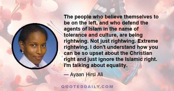 The people who believe themselves to be on the left, and who defend the agents of Islam in the name of tolerance and culture, are being rightwing. Not just rightwing. Extreme rightwing. I don't understand how you can be 