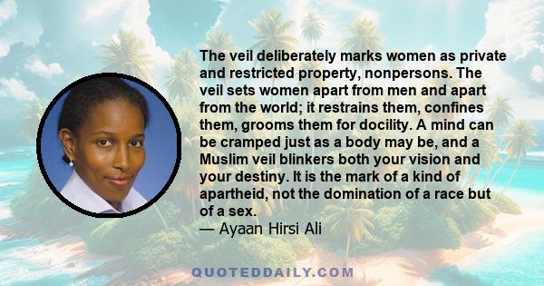 The veil deliberately marks women as private and restricted property, nonpersons. The veil sets women apart from men and apart from the world; it restrains them, confines them, grooms them for docility. A mind can be