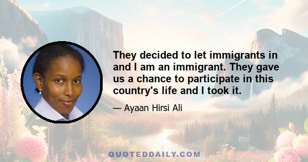 They decided to let immigrants in and I am an immigrant. They gave us a chance to participate in this country's life and I took it.