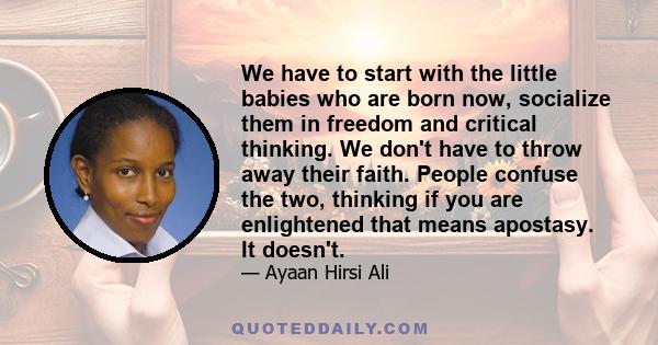 We have to start with the little babies who are born now, socialize them in freedom and critical thinking. We don't have to throw away their faith. People confuse the two, thinking if you are enlightened that means