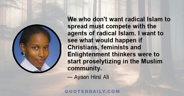 We who don't want radical Islam to spread must compete with the agents of radical Islam. I want to see what would happen if Christians, feminists and Enlightenment thinkers were to start proselytizing in the Muslim