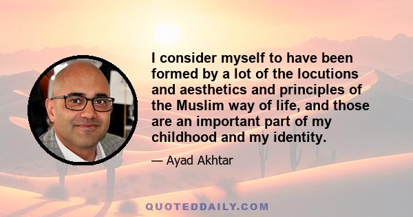 I consider myself to have been formed by a lot of the locutions and aesthetics and principles of the Muslim way of life, and those are an important part of my childhood and my identity.