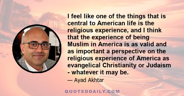 I feel like one of the things that is central to American life is the religious experience, and I think that the experience of being Muslim in America is as valid and as important a perspective on the religious