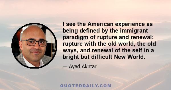 I see the American experience as being defined by the immigrant paradigm of rupture and renewal: rupture with the old world, the old ways, and renewal of the self in a bright but difficult New World.