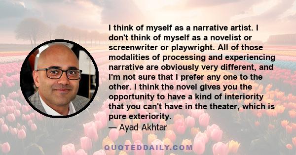 I think of myself as a narrative artist. I don't think of myself as a novelist or screenwriter or playwright. All of those modalities of processing and experiencing narrative are obviously very different, and I'm not