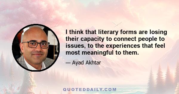 I think that literary forms are losing their capacity to connect people to issues, to the experiences that feel most meaningful to them.