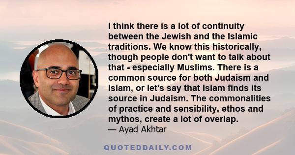 I think there is a lot of continuity between the Jewish and the Islamic traditions. We know this historically, though people don't want to talk about that - especially Muslims. There is a common source for both Judaism