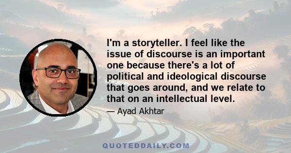 I'm a storyteller. I feel like the issue of discourse is an important one because there's a lot of political and ideological discourse that goes around, and we relate to that on an intellectual level.