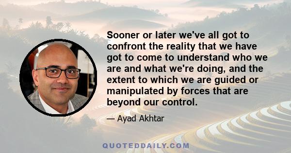 Sooner or later we've all got to confront the reality that we have got to come to understand who we are and what we're doing, and the extent to which we are guided or manipulated by forces that are beyond our control.