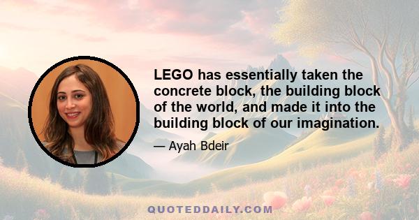 LEGO has essentially taken the concrete block, the building block of the world, and made it into the building block of our imagination.