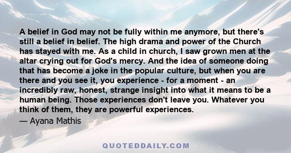 A belief in God may not be fully within me anymore, but there's still a belief in belief. The high drama and power of the Church has stayed with me. As a child in church, I saw grown men at the altar crying out for