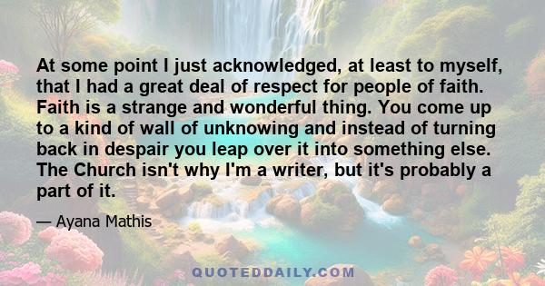 At some point I just acknowledged, at least to myself, that I had a great deal of respect for people of faith. Faith is a strange and wonderful thing. You come up to a kind of wall of unknowing and instead of turning