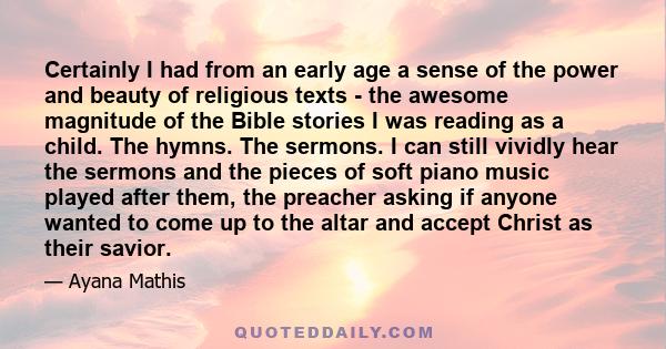 Certainly I had from an early age a sense of the power and beauty of religious texts - the awesome magnitude of the Bible stories I was reading as a child. The hymns. The sermons. I can still vividly hear the sermons