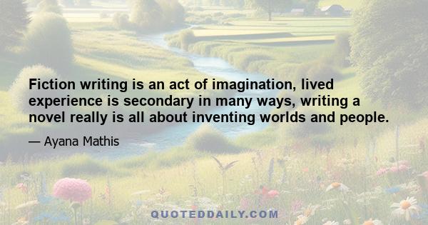 Fiction writing is an act of imagination, lived experience is secondary in many ways, writing a novel really is all about inventing worlds and people.