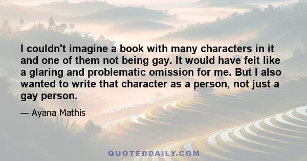 I couldn't imagine a book with many characters in it and one of them not being gay. It would have felt like a glaring and problematic omission for me. But I also wanted to write that character as a person, not just a