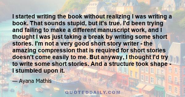 I started writing the book without realizing I was writing a book. That sounds stupid, but it's true. I'd been trying and failing to make a different manuscript work, and I thought I was just taking a break by writing