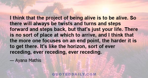 I think that the project of being alive is to be alive. So there will always be twists and turns and steps forward and steps back, but that's just your life. There is no sort of place at which to arrive, and I think