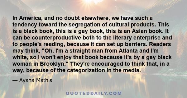 In America, and no doubt elsewhere, we have such a tendency toward the segregation of cultural products. This is a black book, this is a gay book, this is an Asian book. It can be counterproductive both to the literary