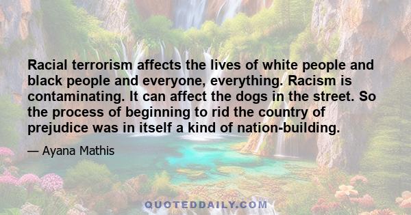 Racial terrorism affects the lives of white people and black people and everyone, everything. Racism is contaminating. It can affect the dogs in the street. So the process of beginning to rid the country of prejudice